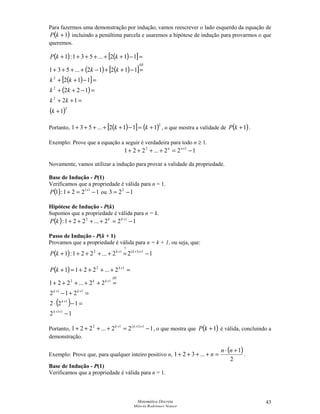 Matemática Discreta
Márcia Rodrigues Notare
43
Para fazermos uma demonstração por indução, vamos reescrever o lado esquerdo da equação de
( )1+kP incluindo a penúltima parcela e usaremos a hipótese de indução para provarmos o que
queremos.
( ) ( )[ ]
( ) ( )[ ]
( )[ ]
( )
( )2
2
2
2
1
12
122
112
11212...531
112...531:1
+
=++
=−++
=−++
=−++−++++
=−++++++
k
kk
kk
kk
kk
kkP
HI
Portanto, ( )[ ] ( )2
1112...531 +=−+++++ kk , o que mostra a validade de ( )1+kP .
Exemplo: Prove que a equação a seguir é verdadeira para todo n ≥ 1.
122...221 12
−=++++ +nn
Novamente, vamos utilizar a indução para provar a validade da propriedade.
Base de Indução - P(1)
Verificamos que a propriedade é válida para n = 1.
( ) 1221:1 11
−=+ +
P ou 123 2
−=
Hipótese de Indução - P(k)
Supomos que a propriedade é válida para n = k.
( ) 122...221: 12
−=++++ +kk
kP
Passo de Indução - P(k + 1)
Provamos que a propriedade é válida para n = k + 1, ou seja, que:
( ) 122...221:1 1)1(
?
12
−=+++++ +++ kk
kP
( )
( )
12
122
212
22...221
2...2211
11
1
11
12
12
−
=−⋅
=+−
=+++++
=++++=+
++
+
++
+
+
k
k
kk
HI
kk
k
kP
Portanto, 122...221 1)1(12
−=++++ +++ kk
, o que mostra que ( )1+kP é válida, concluindo a
demonstração.
Exemplo: Prove que, para qualquer inteiro positivo n,
( )
2
1
...321
+⋅
=++++
nn
n .
Base de Indução - P(1)
Verificamos que a propriedade é válida para n = 1.
 