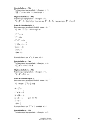 Matemática Discreta
Márcia Rodrigues Notare
45
Base de Indução - P(1)
Verificamos que a propriedade é válida para n = 1.
( ) 31412:1 12
=−=−⋅
P é divisível por 3
Hipótese de Indução - P(k)
Supomos que a propriedade é válida para n = k.
( ) 12: 2
−k
kP é divisível por 3, ou seja, que mk
3122
=− e que, portanto, 1322
+= mk
Passo de Indução - P(k + 1)
Provamos que a propriedade é válida para n = k + 1.
( ) ( )
12:1 12
−+ +k
kP é divisível por 3?
( )
( )
( )143
312
1412
1132
1)22(
12
12
2
22
22
12
+⋅
=+
=−+
=−+⋅
=−⋅
=−
=−
+
+⋅
m
m
m
m
HI
k
k
k
Exemplo: Prove que nn 32
 para 4≥n .
Base de Indução - P(4)
Verificamos que a propriedade é válida para n = 4.
( ) 4312164:4 2
⋅==P
Hipótese de Indução - P(k)
Supomos que a propriedade é válida para n = k.
( ) 4,3: 2
≥ kkkkP
Passo de Indução - P(k + 1)
Provamos que a propriedade é válida para n = k + 1.
( ) ( ) ( )131:1
?
2
+⋅++ kkkP
( )
( )13
33
183
123
12
1
2
2
+⋅
=+
++
≥++
++
=+
k
k
k
kk
kk
k
HI
Exemplo: Prove que nn
32 1
+
para todo 1n .
Base de Indução - P(2)
Verificamos que a propriedade é válida para n = 2.
(pois 4≥k )
 