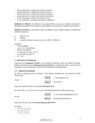 Matemática Discreta
Márcia Rodrigues Notare
5
- N, que representa o conjunto dos números naturais;
- Z, que representa o conjunto dos números inteiros;
- Q, que representa o conjunto dos números racionais;
- I, que representa o conjunto dos números irracionais;
- R, que representa o conjunto dos números reais;
- C, que representa o conjunto dos números complexos.
Definição de Alfabeto: um alfabeto é um conjunto finito, ou seja, um conjunto que pode ser
denotado por extensão. Os elementos de uma alfabeto são chamados de símbolos ou caracteres.
Definição de Palavra: uma palavra sobre um alfabeto é uma seqüência finita de símbolos do
alfabeto, justapostos.
ε palavra vazia
Σ alfabeto
Σ*
conjunto de todas as palavras possíveis sobre o alfabeto Σ
Exemplos:
- ∅ é um alfabeto
- {a, b, c, d} é uma alfabeto
- N não é um alfabeto
- ε é uma palavra sobre {a, b, c]
- ε é uma palavra sobre ∅
- ∅*
= {ε}
  Aplicações na Computação
Chamamos de Linguagem Formal a um conjunto de palavras sobre um alfabeto. Portanto,
podemos entender que uma linguagem de programação é o conjunto de todos os seus possíveis
programas e que um programa é uma palavra da linguagem de programação.
1.3 Relação de Inclusão
Se todos os elementos de um conjunto A são também elementos de um conjunto B, então
dizemos que:
BA ⊆
ou que
AB ⊇
Neste caso, podemos dizer que A é um subconjunto de B.
Por outro lado, se A ⊆ B e A ≠ B, ou seja, existe b∈B tal que b∉A, então dizemos que:
BA ⊂
ou que
AB ⊃
Neste caso, dizemos que A é um subconjunto próprio de B.
Exemplos:
- {1, 2, 3} ⊆ {3, 2, 1}
- {1, 2} ⊆ {1, 2, 3}
- {1, 2} ⊂ {1, 2, 3}
A está contido em B
B contém A
A está contido propriamente em B
B contém propriamente A
 