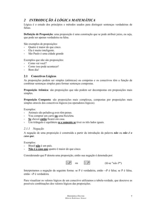 Matemática Discreta
Márcia Rodrigues Notare
7
2 INTRODUÇÃO À LÓGICA MATEMÁTICA
Lógica é o estudo dos princípios e métodos usados para distinguir sentenças verdadeiras de
falsas.
Definição de Proposição: uma proposição é uma construção que se pode atribuir juízo, ou seja,
que pode ser apenas verdadeira ou falsa.
São exemplos de proposições:
- Quatro é maior do que cinco.
- Ela é muito inteligente.
- São Paulo é uma cidade grande
Exemplos que não são proposições:
- Como vai você?
- Como isso pode acontecer!
- Bom dia!
2.1 Conectivos Lógicos
As proposições podem ser simples (atômicas) ou compotas e os conectivos têm a função de
combinar sentenças simples para formar sentenças compostas.
Proposição Atômica: são proposições que não podem ser decompostas em proposições mais
simples.
Proposição Composta: são proposições mais complexas, compostas por proposições mais
simples através dos conectivos lógicos (ou operadores lógicos).
Exemplos:
- Animais são peludos e aves têm penas.
- Vou comprar um carro ou uma bicicleta.
- Se chover então ficarei em casa.
- Um triângulo é equilátero se e somente se tiver os três lados iguais.
2.1.1 Negação
A negação de uma proposição é construída a partir da introdução da palavra não ou não é o
caso que.
Exemplos:
- Brasil não é um país.
- Não é o caso que quatro é maior do que cinco.
Considerando que P denota uma proposição, então sua negação é denotada por:
P¬ ou P~
Interpretamos a negação da seguinte forma: se P é verdadeira, então ¬P é falsa; se P é falsa,
então ¬P é verdadeira.
Para visualizar os valores lógicos de um conectivo utilizamos a tabela-verdade, que descreve as
possíveis combinações dos valores lógicos das proposições.
(lê-se "não P")
 