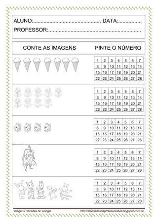 Imagens retiradas do Google http://atividadesdaprofessorabel.blogspot.com.br/ 
ALUNO:.............................................. DATA:................ 
PROFESSOR:............................................................... 
CONTE AS IMAGENS 
PINTE O NÚMERO 
1 
2 
3 
4 
5 
6 
7 
8 
9 
10 
11 
12 
13 
14 
15 
16 
17 
18 
19 
20 
21 
22 
23 
24 
25 
26 
27 
28 
1 
2 
3 
4 
5 
6 
7 
8 
9 
10 
11 
12 
13 
14 
15 
16 
17 
18 
19 
20 
21 
22 
23 
24 
25 
26 
27 
28 
1 
2 
3 
4 
5 
6 
7 
8 
9 
10 
11 
12 
13 
14 
15 
16 
17 
18 
19 
20 
21 
22 
23 
24 
25 
26 
27 
28 
1 
2 
3 
4 
5 
6 
7 
8 
9 
10 
11 
12 
13 
14 
15 
16 
17 
18 
19 
20 
21 
22 
23 
24 
25 
26 
27 
28 
1 
2 
3 
4 
5 
6 
7 
8 
9 
10 
11 
12 
13 
14 
15 
16 
17 
18 
19 
20 
21 
22 
23 
24 
25 
26 
27 
28 
 