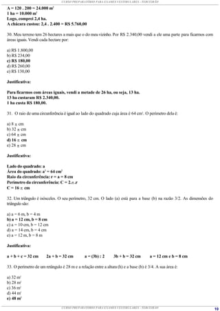 CURSO PREPARATÓRIO PARA EXAMES VESTIBULARES - TERCEIRÃO

A = 120 . 200 = 24.000 m2
1 ha = 10.000 m2
Logo, comprei 2,4 ha.
A chácara custou: 2,4 . 2.400 = R$ 5.760,00

30. Meu terreno tem 26 hectares a mais que o do meu vizinho. Por R$ 2.340,00 vendi a ele uma parte para ficarmos com
áreas iguais. Vendi cada hectare por:

a) R$ 1.800,00
b) R$ 234,00
c) R$ 180,00
d) R$ 260,00
e) R$ 130,00

Justificativa:

Para ficarmos com áreas iguais, vendi a metade de 26 ha, ou seja, 13 ha.
13 ha custaram R$ 2.340,00.
1 ha custa R$ 180,00.

31. O raio de uma circunferência é igual ao lado do quadrado cuja área é 64 cm2. O perímetro dela é:

a) 8  cm
b) 32  cm
c) 64  cm
d) 16  cm
e) 28  cm

Justificativa:

Lado do quadrado: a
Área do quadrado: a2 = 64 cm2
Raio da circunferência: r = a = 8 cm
Perímetro da circunferência: C = 2. .r
C = 16  cm

32. Um triângulo é isósceles. O seu perímetro, 32 cm. O lado (a) está para a base (b) na razão 3/2. As dimensões do
triângulo são:

a) a = 6 m, b = 4 m
b) a = 12 cm, b = 8 cm
c) a = 10 cm, b = 12 cm
d) a = 14 cm, b = 4 cm
e) a = 12 m, b = 8 m

Justificativa:

a + b + c = 32 cm      2a + b = 32 cm         a = (3b) : 2      3b + b = 32 cm        a = 12 cm e b = 8 cm

33. O perímetro de um retângulo é 28 m e a relação entre a altura (h) e a base (b) é 3/4. A sua área é:

a) 32 m2
b) 28 m2
c) 36 m2
d) 44 m2
e) 48 m2

                                CURSO PREPARATÓRIO PARA EXAMES VESTIBULARES - TERCEIRÃO                                10
 