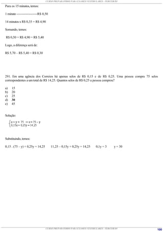 CURSO PREPARATÓRIO PARA EXAMES VESTIBULARES - TERCEIRÃO

Para os 15 minutos, temos:

1 minuto -----------------R$ 0,50

14 minutos x R$ 0,35 = R$ 4,90

Somando, temos:

R$ 0,50 + R$ 4,90 = R$ 5,40

Logo, a diferença será de:

R$ 5,70 – R$ 5,40 = R$ 0,30




291. Em uma agência dos Correios há apenas selos de R$ 0,15 e de R$ 0,25. Uma pessoa compra 75 selos
correspondentes a um total de R$ 14,25. Quantos selos de R$ 0,25 a pessoa comprou?

a)   15
b)   20
c)   25
d)   30
e)   45


Solução:




Substituindo, temos:

0,15 . (75 – y) + 0,25y = 14,25      11,25 – 0,15y + 0,25y = 14,25      0,1y = 3      y = 30




                                  CURSO PREPARATÓRIO PARA EXAMES VESTIBULARES - TERCEIRÃO          100
 
