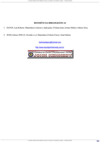 CURSO PREPARATÓRIO PARA EXAMES VESTIBULARES - TERCEIRÃO




                                    REFERÊNCIAS BIBLIOGRÁFICAS

1. DANTE, Luiz Roberto. Matemática Contexto e Aplicações. (Volume único, Ensino Médio). Editora Ática.


2. IEZZI, Gelson; DOLCE, Osvaldo et al. Matemática (Volume Único). Atual Editora.


                                          barbosadejesu@hotmail.com

                                      http://www.escolajohnkennedy.com.br




                             CURSO PREPARATÓRIO PARA EXAMES VESTIBULARES - TERCEIRÃO                     101
 