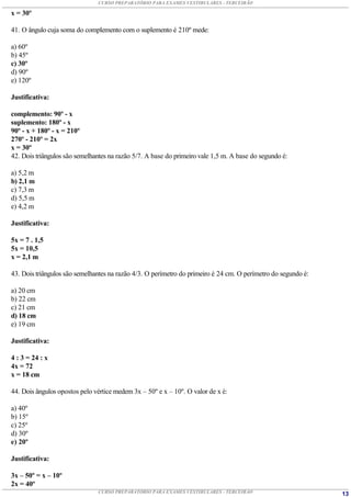 CURSO PREPARATÓRIO PARA EXAMES VESTIBULARES - TERCEIRÃO

x = 30º

41. O ângulo cuja soma do complemento com o suplemento é 210º mede:

a) 60º
b) 45º
c) 30º
d) 90º
e) 120º

Justificativa:

complemento: 90º - x
suplemento: 180º - x
90º - x + 180º - x = 210º
270º - 210º = 2x
x = 30º
42. Dois triângulos são semelhantes na razão 5/7. A base do primeiro vale 1,5 m. A base do segundo é:

a) 5,2 m
b) 2,1 m
c) 7,3 m
d) 5,5 m
e) 4,2 m

Justificativa:

5x = 7 . 1,5
5x = 10,5
x = 2,1 m

43. Dois triângulos são semelhantes na razão 4/3. O perímetro do primeiro é 24 cm. O perímetro do segundo é:

a) 20 cm
b) 22 cm
c) 21 cm
d) 18 cm
e) 19 cm

Justificativa:

4 : 3 = 24 : x
4x = 72
x = 18 cm

44. Dois ângulos opostos pelo vértice medem 3x – 50º e x – 10º. O valor de x é:

a) 40º
b) 15º
c) 25º
d) 30º
e) 20º

Justificativa:

3x – 50º = x – 10º
2x = 40º
                               CURSO PREPARATÓRIO PARA EXAMES VESTIBULARES - TERCEIRÃO                         13
 