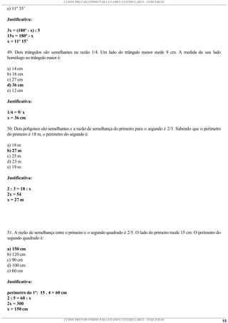 CURSO PREPARATÓRIO PARA EXAMES VESTIBULARES - TERCEIRÃO

e) 11º 35’

Justificativa:

3x = (180º - x) : 5
15x = 180º - x
x = 11º 15’

49. Dois triângulos são semelhantes na razão 1/4. Um lado do triângulo menor mede 9 cm. A medida de seu lado
homólogo no triângulo maior é:

a) 14 cm
b) 18 cm
c) 27 cm
d) 36 cm
e) 12 cm

Justificativa:

1/4 = 9/ x
x = 36 cm

50. Dois polígonos são semelhantes e a razão de semelhança do primeiro para o segundo é 2/3. Sabendo que o perímetro
do primeiro é 18 m, o perímetro do segundo é:

a) 18 m
b) 27 m
c) 25 m
d) 23 m
e) 19 m

Justificativa:

2 : 3 = 18 : x
2x = 54
x = 27 m




51. A razão de semelhança entre o primeiro e o segundo quadrado é 2/5. O lado do primeiro mede 15 cm. O perímetro do
segundo quadrado é:

a) 150 cm
b) 120 cm
c) 90 cm
d) 100 cm
e) 60 cm

Justificativa:

perímetro do 1º: 15 . 4 = 60 cm
2 : 5 = 60 : x
2x = 300
x = 150 cm

                              CURSO PREPARATÓRIO PARA EXAMES VESTIBULARES - TERCEIRÃO                                  15
 
