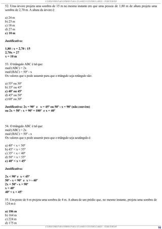 CURSO PREPARATÓRIO PARA EXAMES VESTIBULARES - TERCEIRÃO

52. Uma árvore projeta uma sombra de 15 m no mesmo instante em que uma pessoa de 1,80 m de altura projeta uma
sombra de 2,70 m. A altura da árvore é:

a) 24 m
b) 25 m
c) 18 m
d) 27 m
e) 10 m

Justificativa:

1,80 : x = 2,70 : 15
2,70x = 27
x = 10 m

53. O triângulo ABC é tal que:
med (ABC) = 2x
med (BAC) = 50º - x
Os valores que x pode assumir para que o triângulo seja retângulo são:

a) 55º ou 30º
b) 35º ou 45º
c) 40º ou 45º
d) 45º ou 50º
e) 60º ou 30º

Justificativa: 2x = 90º e x = 45º ou 50º - x = 90º (não convém)
ou 2x + 50º - x + 90º = 180º e x = 40º



54. O triângulo ABC é tal que:
med (ABC) = 2x
med (BAC) = 50º - x
Os valores que x pode assumir para que o triângulo seja acutângulo é:

a) 40º < x < 50º
b) 45º < x < 55º
c) 35º < x < 40º
d) 50º < x < 55º
e) 40º < x < 45º

Justificativa:

2x < 90º e x < 45º
50º - x < 90º e x > - 40º
2x + 50º - x > 90º
x > 40º
40º < x < 45º

55. Um poste de 6 m projeta uma sombra de 4 m. A altura de um prédio que, no mesmo instante, projeta uma sombra de
124 m é:

a) 186 m
b) 164 m
c) 224 m
d) 175 m
                                CURSO PREPARATÓRIO PARA EXAMES VESTIBULARES - TERCEIRÃO                              16
 