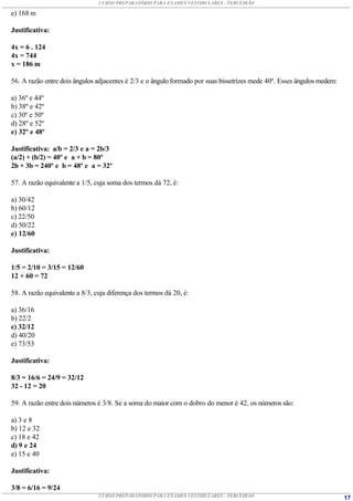 CURSO PREPARATÓRIO PARA EXAMES VESTIBULARES - TERCEIRÃO

e) 168 m

Justificativa:

4x = 6 . 124
4x = 744
x = 186 m

56. A razão entre dois ângulos adjacentes é 2/3 e o ângulo formado por suas bissetrizes mede 40º. Esses ângulos medem:

a) 36º e 44º
b) 38º e 42º
c) 30º e 50º
d) 28º e 52º
e) 32º e 48º

Justificativa: a/b = 2/3 e a = 2b/3
(a/2) + (b/2) = 40º e a + b = 80º
2b + 3b = 240º e b = 48º e a = 32º

57. A razão equivalente a 1/5, cuja soma dos termos dá 72, é:

a) 30/42
b) 60/12
c) 22/50
d) 50/22
e) 12/60

Justificativa:

1/5 = 2/10 = 3/15 = 12/60
12 + 60 = 72

58. A razão equivalente a 8/3, cuja diferença dos termos dá 20, é:

a) 36/16
b) 22/2
c) 32/12
d) 40/20
e) 73/53

Justificativa:

8/3 = 16/6 = 24/9 = 32/12
32 - 12 = 20

59. A razão entre dois números é 3/8. Se a soma do maior com o dobro do menor é 42, os números são:

a) 3 e 8
b) 12 e 32
c) 18 e 42
d) 9 e 24
e) 15 e 40

Justificativa:

3/8 = 6/16 = 9/24
                                CURSO PREPARATÓRIO PARA EXAMES VESTIBULARES - TERCEIRÃO                                  17
 