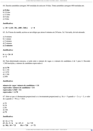CURSO PREPARATÓRIO PARA EXAMES VESTIBULARES - TERCEIRÃO



64. Dezoito caminhões carregam 360 toneladas de areia em 10 dias. Trinta caminhões carregam 480 toneladas em:

a) 8 dias
b) 10 dias
c) 12 dias
d) 6 dias
e) 4 dias

Justificativa:

x : 10 = [ (18 : 30) . (480 : 360) ]   x=8

65. Às 9 horas da manhã, acertou-se um relógio que atrasa 6 minutos em 24 horas. Às 5 da tarde, ele terá atrasado:

a) 4 minutos
b) 1 minuto
c) 3 minutos
d) 5 minutos
e) 2 minutos

Justificativa:

6 : x = 24 : 8
x=2

66. Num determinado concurso, a razão entre o número de vagas e o número de candidatos é de 1 para 4. Havendo
1.560 inscrições, o número de candidatos reprovados é:

a) 1.170
b) 1.150
c) 1.070
d) 1.390
e) 890

Justificativa:

número de vagas / número de candidatos = 1/4
reprovados / número de candidatos = 3/4
reprovados /1.560 = 3/4
reprovados = 1.170

67. Sabe-se que z é diretamente proporcional a x e inversamente proporcional a y. Se z = 5 quando x = 2 e y = 3, o valor
de z quando x = 96 e y = 10 é:

a) 36
b) 54
c) 86
d) 106
e) 72

Justificativa:

(z : x) . y = k
(5 : 2) . 3 = k     k = 15 : 2     k = 7,5
(z : 96) . 10 = 7,5      10 z = 720    z = 72

                                 CURSO PREPARATÓRIO PARA EXAMES VESTIBULARES - TERCEIRÃO                                   19
 