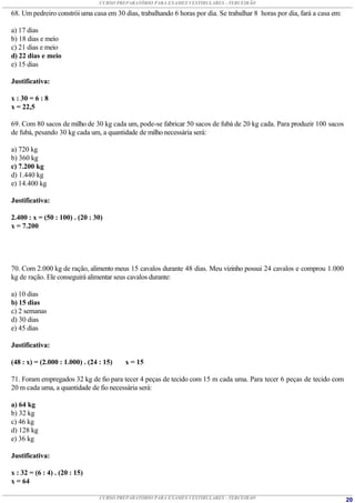 CURSO PREPARATÓRIO PARA EXAMES VESTIBULARES - TERCEIRÃO

68. Um pedreiro constrói uma casa em 30 dias, trabalhando 6 horas por dia. Se trabalhar 8 horas por dia, fará a casa em:

a) 17 dias
b) 18 dias e meio
c) 21 dias e meio
d) 22 dias e meio
e) 15 dias

Justificativa:

x : 30 = 6 : 8
x = 22,5

69. Com 80 sacos de milho de 30 kg cada um, pode-se fabricar 50 sacos de fubá de 20 kg cada. Para produzir 100 sacos
de fubá, pesando 30 kg cada um, a quantidade de milho necessária será:

a) 720 kg
b) 360 kg
c) 7.200 kg
d) 1.440 kg
e) 14.400 kg

Justificativa:

2.400 : x = (50 : 100) . (20 : 30)
x = 7.200




70. Com 2.000 kg de ração, alimento meus 15 cavalos durante 48 dias. Meu vizinho possui 24 cavalos e comprou 1.000
kg de ração. Ele conseguirá alimentar seus cavalos durante:

a) 10 dias
b) 15 dias
c) 2 semanas
d) 30 dias
e) 45 dias

Justificativa:

(48 : x) = (2.000 : 1.000) . (24 : 15)    x = 15

71. Foram empregados 32 kg de fio para tecer 4 peças de tecido com 15 m cada uma. Para tecer 6 peças de tecido com
20 m cada uma, a quantidade de fio necessária será:

a) 64 kg
b) 32 kg
c) 46 kg
d) 128 kg
e) 36 kg

Justificativa:

x : 32 = (6 : 4) . (20 : 15)
x = 64

                                 CURSO PREPARATÓRIO PARA EXAMES VESTIBULARES - TERCEIRÃO                                   20
 