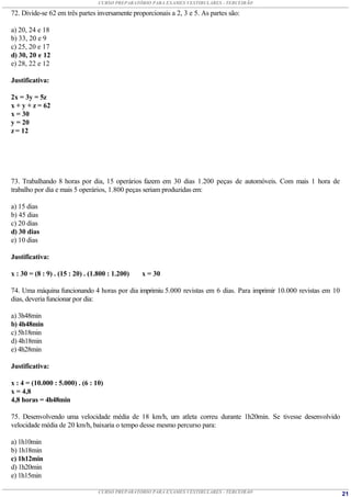 CURSO PREPARATÓRIO PARA EXAMES VESTIBULARES - TERCEIRÃO

72. Divide-se 62 em três partes inversamente proporcionais a 2, 3 e 5. As partes são:

a) 20, 24 e 18
b) 33, 20 e 9
c) 25, 20 e 17
d) 30, 20 e 12
e) 28, 22 e 12

Justificativa:

2x = 3y = 5z
x + y + z = 62
x = 30
y = 20
z = 12




73. Trabalhando 8 horas por dia, 15 operários fazem em 30 dias 1.200 peças de automóveis. Com mais 1 hora de
trabalho por dia e mais 5 operários, 1.800 peças seriam produzidas em:

a) 15 dias
b) 45 dias
c) 20 dias
d) 30 dias
e) 10 dias

Justificativa:

x : 30 = (8 : 9) . (15 : 20) . (1.800 : 1.200)   x = 30

74. Uma máquina funcionando 4 horas por dia imprimiu 5.000 revistas em 6 dias. Para imprimir 10.000 revistas em 10
dias, deveria funcionar por dia:

a) 3h48min
b) 4h48min
c) 5h18min
d) 4h18min
e) 4h28min

Justificativa:

x : 4 = (10.000 : 5.000) . (6 : 10)
x = 4,8
4,8 horas = 4h48min

75. Desenvolvendo uma velocidade média de 18 km/h, um atleta correu durante 1h20min. Se tivesse desenvolvido
velocidade média de 20 km/h, baixaria o tempo desse mesmo percurso para:

a) 1h10min
b) 1h18min
c) 1h12min
d) 1h20min
e) 1h15min

                                 CURSO PREPARATÓRIO PARA EXAMES VESTIBULARES - TERCEIRÃO                             21
 