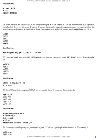 CURSO PREPARATÓRIO PARA EXAMES VESTIBULARES - TERCEIRÃO

Justificativa:

x : 80 = 18 : 20
x = 72
72min = 1h12min




76. Para construir um canal de 90 m de comprimento por 8 m de largura e 7 m de profundidade, 100 operários
trabalhando 6 horas por dia levam 2 meses. O número de operários necessários para construir, no mesmo período de
tempo, um canal da mesma profundidade, o dobro do comprimento e o triplo da largura, trabalhando 8 horas por dia, é:

a) 225
b) 250
c) 300
d) 350
e) 450

Justificativa:

100: x = (90 : 180) . (8 : 24) . (8 : 6)   x = 450

77. Uma mercadoria que custava R$ 2.400,00 sofreu um aumento, passando a custar R$ 2.880,00. A taxa de aumento foi
de:

a) 20%
b) 10%
c) 25%
d) 15%
e) 5%

Justificativa:

(2.880 - 2.400) : 2.400 = 0,2
0,2 = 20%

78. Com 10% de desconto, paguei R$ 6,48 por um guarda-chuva. O preço sem desconto era de:

a) R$ 7,20
b) R$ 7,80
c) R$ 6,80
d) R$ 7,28
e) R$ 6,98

Justificativa:

x: preço do guarda-chuva
x - 0,10x = 6,48
0,90x = 6,48
x = 7,20
O preço sem desconto é de R$ 7,20.

79. O tempo necessário para que o juro simples seja de 12/5 de um capital, aplicado a uma taxa de 20% ao mês, é:

a) 18 meses
b) 16 meses
                                  CURSO PREPARATÓRIO PARA EXAMES VESTIBULARES - TERCEIRÃO                              22
 