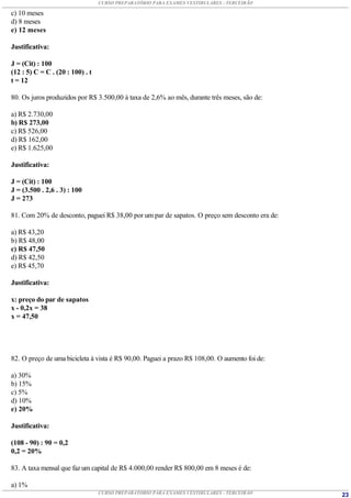 CURSO PREPARATÓRIO PARA EXAMES VESTIBULARES - TERCEIRÃO

c) 10 meses
d) 8 meses
e) 12 meses

Justificativa:

J = (Cit) : 100
(12 : 5) C = C . (20 : 100) . t
t = 12

80. Os juros produzidos por R$ 3.500,00 à taxa de 2,6% ao mês, durante três meses, são de:

a) R$ 2.730,00
b) R$ 273,00
c) R$ 526,00
d) R$ 162,00
e) R$ 1.625,00

Justificativa:

J = (Cit) : 100
J = (3.500 . 2,6 . 3) : 100
J = 273

81. Com 20% de desconto, paguei R$ 38,00 por um par de sapatos. O preço sem desconto era de:

a) R$ 43,20
b) R$ 48,00
c) R$ 47,50
d) R$ 42,50
e) R$ 45,70

Justificativa:

x: preço do par de sapatos
x - 0,2x = 38
x = 47,50




82. O preço de uma bicicleta à vista é R$ 90,00. Paguei a prazo R$ 108,00. O aumento foi de:

a) 30%
b) 15%
c) 5%
d) 10%
e) 20%

Justificativa:

(108 - 90) : 90 = 0,2
0,2 = 20%

83. A taxa mensal que faz um capital de R$ 4.000,00 render R$ 800,00 em 8 meses é de:

a) 1%
                                  CURSO PREPARATÓRIO PARA EXAMES VESTIBULARES - TERCEIRÃO      23
 
