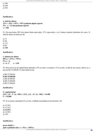 CURSO PREPARATÓRIO PARA EXAMES VESTIBULARES - TERCEIRÃO

c) 740
d) 440
e) 520



Justificativa:

x: total de alunos
12% + 18% + 65% = 95% praticam algum esporte
5% . x = 32 não praticam esporte
x = 640

91. Em uma turma, 80% dos alunos foram aprovados, 15% reprovados e os 6 alunos restantes desistiram do curso. O
total de alunos na turma era de:

a) 73
b) 90
c) 112
d) 98
e) 120

Justificativa:

x: número de alunos
80%x + 15%x = 95%x
5% x = 6
x=6:5       x = 120

92. Dois terços de um capital foram aplicados a 9% ao mês e o restante a 12% ao mês. Ao fim de seis meses, obteve-se o
juro de R$ 14.400,00. O valor inicial era de:

a) R$ 22.500,00
b) R$ 24.000,00
c) R$ 28.000,00
d) R$ 23.000,00
e) R$ 21.800,00

Justificativa:

C: capital inicial
(2/3) . [ (C . 9 . 6) : 100 ] + (1/3) . [ (C . 12 . 6) : 100 ] = 14.400
C = 24.000

93. Se os preços aumentam 4% ao mês, a inflação acumulada em um trimestre é de:

a) 12,39%
b) 12,16%
c) 12,49%
d) 12,50%
e) 14%


Justificativa:

preço inicial: x
após o primeiro mês: x + 4%x = 104%x
                                  CURSO PREPARATÓRIO PARA EXAMES VESTIBULARES - TERCEIRÃO                                26
 