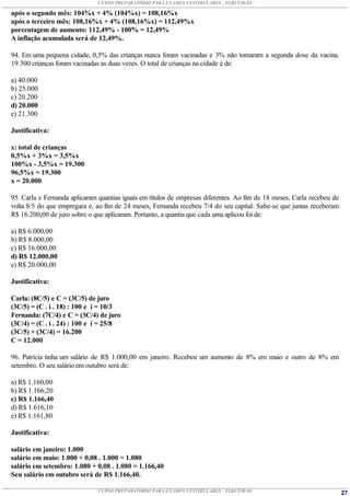CURSO PREPARATÓRIO PARA EXAMES VESTIBULARES - TERCEIRÃO

após o segundo mês: 104%x + 4% (104%x) = 108,16%x
após o terceiro mês: 108,16%x + 4% (108,16%x) = 112,49%x
porcentagem de aumento: 112,49% - 100% = 12,49%
A inflação acumulada será de 12,49%.

94. Em uma pequena cidade, 0,5% das crianças nunca foram vacinadas e 3% não tomaram a segunda dose da vacina.
19.300 crianças foram vacinadas as duas vezes. O total de crianças na cidade é de:

a) 40.000
b) 25.000
c) 20.200
d) 20.000
e) 21.300

Justificativa:

x: total de crianças
0,5%x + 3%x = 3,5%x
100%x - 3,5%x = 19.300
96,5%x = 19.300
x = 20.000

95. Carla e Fernanda aplicaram quantias iguais em títulos de empresas diferentes. Ao fim de 18 meses, Carla recebeu de
volta 8/5 do que empregara e, ao fim de 24 meses, Fernanda recebeu 7/4 do seu capital. Sabe-se que juntas receberam
R$ 16.200,00 de juro sobre o que aplicaram. Portanto, a quantia que cada uma aplicou foi de:

a) R$ 6.000,00
b) R$ 8.000,00
c) R$ 16.000,00
d) R$ 12.000,00
e) R$ 20.000,00

Justificativa:

Carla: (8C/5) e C = (3C/5) de juro
(3C/5) = (C . i . 18) : 100 e i = 10/3
Fernanda: (7C/4) e C = (3C/4) de juro
(3C/4) = (C . i . 24) : 100 e i = 25/8
(3C/5) + (3C/4) = 16.200
C = 12.000

96. Patrícia tinha um salário de R$ 1.000,00 em janeiro. Recebeu um aumento de 8% em maio e outro de 8% em
setembro. O seu salário em outubro será de:

a) R$ 1.160,00
b) R$ 1.166,20
c) R$ 1.166,40
d) R$ 1.616,10
e) R$ 1.161,80

Justificativa:

salário em janeiro: 1.000
salário em maio: 1.000 + 0,08 . 1.000 = 1.080
salário em setembro: 1.080 + 0,08 . 1.080 = 1.166,40
Seu salário em outubro será de R$ 1.166,40.

                               CURSO PREPARATÓRIO PARA EXAMES VESTIBULARES - TERCEIRÃO                                   27
 