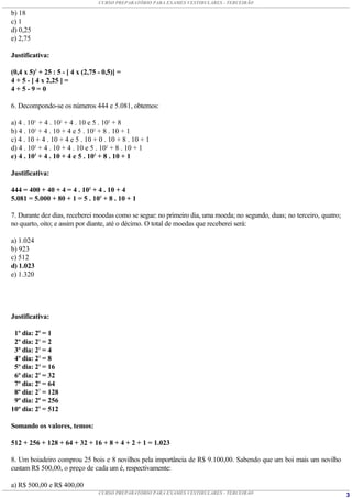 CURSO PREPARATÓRIO PARA EXAMES VESTIBULARES - TERCEIRÃO

b) 18
c) 1
d) 0,25
e) 2,75

Justificativa:

(0,4 x 5)2 + 25 : 5 - [ 4 x (2,75 - 0,5)] =
4 + 5 - [ 4 x 2,25 ] =
4+5-9=0

6. Decompondo-se os números 444 e 5.081, obtemos:

a) 4 . 103 + 4 . 102 + 4 . 10 e 5 . 103 + 8
b) 4 . 102 + 4 . 10 + 4 e 5 . 102 + 8 . 10 + 1
c) 4 . 10 + 4 . 10 + 4 e 5 . 10 + 0 . 10 + 8 . 10 + 1
d) 4 . 102 + 4 . 10 + 4 . 10 e 5 . 102 + 8 . 10 + 1
e) 4 . 102 + 4 . 10 + 4 e 5 . 103 + 8 . 10 + 1

Justificativa:

444 = 400 + 40 + 4 = 4 . 102 + 4 . 10 + 4
5.081 = 5.000 + 80 + 1 = 5 . 103 + 8 . 10 + 1

7. Durante dez dias, receberei moedas como se segue: no primeiro dia, uma moeda; no segundo, duas; no terceiro, quatro;
no quarto, oito; e assim por diante, até o décimo. O total de moedas que receberei será:

a) 1.024
b) 923
c) 512
d) 1.023
e) 1.320




Justificativa:

 1º dia: 20 = 1
 2º dia: 21 = 2
 3º dia: 22 = 4
 4º dia: 23 = 8
 5º dia: 24 = 16
 6º dia: 25 = 32
 7º dia: 26 = 64
 8º dia: 27 = 128
 9º dia: 28 = 256
10º dia: 29 = 512

Somando os valores, temos:

512 + 256 + 128 + 64 + 32 + 16 + 8 + 4 + 2 + 1 = 1.023

8. Um boiadeiro comprou 25 bois e 8 novilhos pela importância de R$ 9.100,00. Sabendo que um boi mais um novilho
custam R$ 500,00, o preço de cada um é, respectivamente:

a) R$ 500,00 e R$ 400,00
                                  CURSO PREPARATÓRIO PARA EXAMES VESTIBULARES - TERCEIRÃO                                 3
 