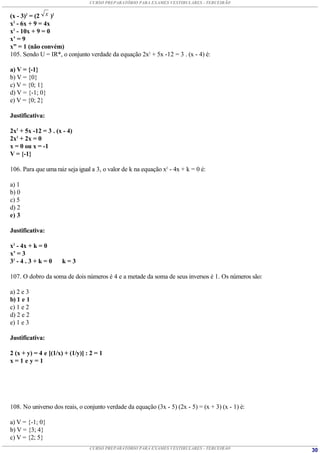 CURSO PREPARATÓRIO PARA EXAMES VESTIBULARES - TERCEIRÃO


(x - 3)2 = (2 x )2
x2 - 6x + 9 = 4x
x2 - 10x + 9 = 0
x’ = 9
x” = 1 (não convém)
105. Sendo U = IR*, o conjunto verdade da equação 2x2 + 5x -12 = 3 . (x - 4) é:

a) V = {-1}
b) V = {0}
c) V = {0; 1}
d) V = {-1; 0}
e) V = {0; 2}

Justificativa:

2x2 + 5x -12 = 3 . (x - 4)
2x2 + 2x = 0
x = 0 ou x = -1
V = {-1}

106. Para que uma raiz seja igual a 3, o valor de k na equação x2 - 4x + k = 0 é:

a) 1
b) 0
c) 5
d) 2
e) 3

Justificativa:

x2 - 4x + k = 0
x’ = 3
32 - 4 . 3 + k = 0   k=3

107. O dobro da soma de dois números é 4 e a metade da soma de seus inversos é 1. Os números são:

a) 2 e 3
b) 1 e 1
c) 1 e 2
d) 2 e 2
e) 1 e 3

Justificativa:

2 (x + y) = 4 e [(1/x) + (1/y)] : 2 = 1
x=1ey=1




108. No universo dos reais, o conjunto verdade da equação (3x - 5) (2x - 5) = (x + 3) (x - 1) é:

a) V = {-1; 0}
b) V = {3; 4}
c) V = {2; 5}
                                 CURSO PREPARATÓRIO PARA EXAMES VESTIBULARES - TERCEIRÃO            30
 