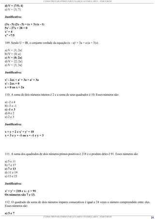 CURSO PREPARATÓRIO PARA EXAMES VESTIBULARES - TERCEIRÃO

d) V = {7/5; 4}
e) V = {3; 7}

Justificativa:

(3x - 5) (2x - 5) = (x + 3) (x - 1)
5x2 - 27x + 28 = 0
x’ = 4
x” =7/5

109. Sendo U = IR, o conjunto verdade da equação (x - a)2 + 3a = a (a + 3) é:

a) V = {1; 2a}
b) V = {0; a}
c) V = {0; 2a}
d) V = {2; 2a}
e) V = {3; 3a}

Justificativa:

x2 - 2ax + a2 + 3a = a2 + 3a
x2 - 2ax = 0
x = 0 ou x = 2a

110. A soma de dois números inteiros é 2 e a soma de seus quadrados é 10. Esses números são:

a) -2 e 4
b) -3 e -1
c) -1 e 3
d) 0 e 2
e) 2 e 3

Justificativa:

x + y = 2 e x2 + y2 = 10
x = 3 e y = -1 ou x = -1 e y = 3




111. A soma dos quadrados de dois números primos positivos é 218 e o produto deles é 91. Esses números são:

a) 5 e 11
b) 7 e 17
c) 7 e 13
d) 11 e 19
e) 13 e 23

Justificativa:

x2 + y2 = 218 e x . y = 91
Os números são 7 e 13.

112. O quadrado da soma de dois números ímpares consecutivos é igual a 24 vezes o número compreendido entre eles.
Esses números são:

a) 5 e 7
                                  CURSO PREPARATÓRIO PARA EXAMES VESTIBULARES - TERCEIRÃO                           31
 