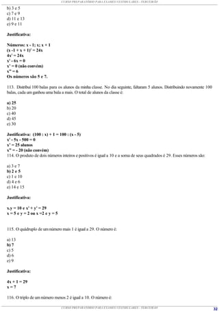 CURSO PREPARATÓRIO PARA EXAMES VESTIBULARES - TERCEIRÃO

b) 3 e 5
c) 7 e 9
d) 11 e 13
e) 9 e 11

Justificativa:

Números: x - 1; x; x + 1
(x -1 + x + 1)2 = 24x
4x2 = 24x
x2 - 6x = 0
x’ = 0 (não convém)
x” = 6
Os números são 5 e 7.

113. Distribuí 100 balas para os alunos da minha classe. No dia seguinte, faltaram 5 alunos. Distribuindo novamente 100
balas, cada um ganhou uma bala a mais. O total de alunos da classe é:

a) 25
b) 20
c) 40
d) 45
e) 30

Justificativa: (100 : x) + 1 = 100 : (x - 5)
x2 - 5x - 500 = 0
x’ = 25 alunos
x” = - 20 (não convém)
114. O produto de dois números inteiros e positivos é igual a 10 e a soma de seus quadrados é 29. Esses números são:

a) 3 e 7
b) 2 e 5
c) 1 e 10
d) 4 e 6
e) 14 e 15

Justificativa:

x.y = 10 e x2 + y2 = 29
x = 5 e y = 2 ou x =2 e y = 5


115. O quádruplo de um número mais 1 é igual a 29. O número é:

a) 13
b) 7
c) 5
d) 6
e) 9

Justificativa:

4x + 1 = 29
x=7

116. O triplo de um número menos 2 é igual a 10. O número é:

                                CURSO PREPARATÓRIO PARA EXAMES VESTIBULARES - TERCEIRÃO                                   32
 