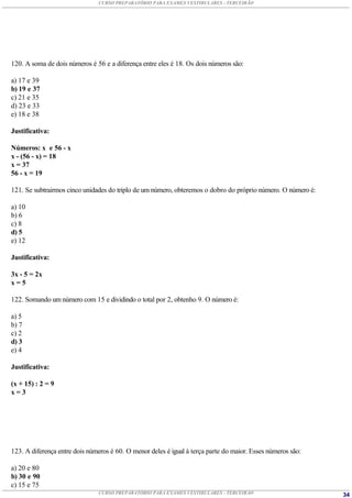 CURSO PREPARATÓRIO PARA EXAMES VESTIBULARES - TERCEIRÃO




120. A soma de dois números é 56 e a diferença entre eles é 18. Os dois números são:

a) 17 e 39
b) 19 e 37
c) 21 e 35
d) 23 e 33
e) 18 e 38

Justificativa:

Números: x e 56 - x
x - (56 - x) = 18
x = 37
56 - x = 19

121. Se subtrairmos cinco unidades do triplo de um número, obteremos o dobro do próprio número. O número é:

a) 10
b) 6
c) 8
d) 5
e) 12

Justificativa:

3x - 5 = 2x
x=5

122. Somando um número com 15 e dividindo o total por 2, obtenho 9. O número é:

a) 5
b) 7
c) 2
d) 3
e) 4

Justificativa:

(x + 15) : 2 = 9
x=3




123. A diferença entre dois números é 60. O menor deles é igual à terça parte do maior. Esses números são:

a) 20 e 80
b) 30 e 90
c) 15 e 75
                               CURSO PREPARATÓRIO PARA EXAMES VESTIBULARES - TERCEIRÃO                        34
 