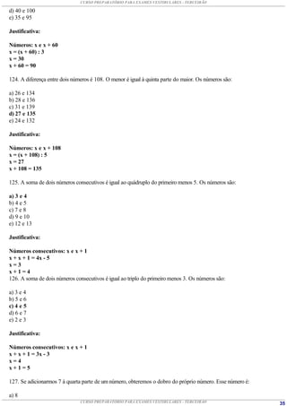 CURSO PREPARATÓRIO PARA EXAMES VESTIBULARES - TERCEIRÃO

d) 40 e 100
e) 35 e 95

Justificativa:

Números: x e x + 60
x = (x + 60) : 3
x = 30
x + 60 = 90

124. A diferença entre dois números é 108. O menor é igual à quinta parte do maior. Os números são:

a) 26 e 134
b) 28 e 136
c) 31 e 139
d) 27 e 135
e) 24 e 132

Justificativa:

Números: x e x + 108
x = (x + 108) : 5
x = 27
x + 108 = 135

125. A soma de dois números consecutivos é igual ao quádruplo do primeiro menos 5. Os números são:

a) 3 e 4
b) 4 e 5
c) 7 e 8
d) 9 e 10
e) 12 e 13

Justificativa:

Números consecutivos: x e x + 1
x + x + 1 = 4x - 5
x=3
x+1=4
126. A soma de dois números consecutivos é igual ao triplo do primeiro menos 3. Os números são:

a) 3 e 4
b) 5 e 6
c) 4 e 5
d) 6 e 7
e) 2 e 3

Justificativa:

Números consecutivos: x e x + 1
x + x + 1 = 3x - 3
x=4
x+1=5

127. Se adicionarmos 7 à quarta parte de um número, obteremos o dobro do próprio número. Esse número é:

a) 8
                               CURSO PREPARATÓRIO PARA EXAMES VESTIBULARES - TERCEIRÃO                    35
 