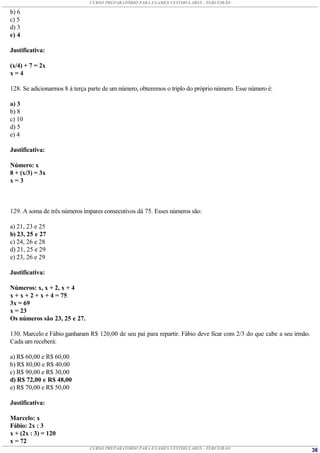 CURSO PREPARATÓRIO PARA EXAMES VESTIBULARES - TERCEIRÃO

b) 6
c) 5
d) 3
e) 4

Justificativa:

(x/4) + 7 = 2x
x=4

128. Se adicionarmos 8 à terça parte de um número, obteremos o triplo do próprio número. Esse número é:

a) 3
b) 8
c) 10
d) 5
e) 4

Justificativa:

Número: x
8 + (x/3) = 3x
x=3



129. A soma de três números ímpares consecutivos dá 75. Esses números são:

a) 21, 23 e 25
b) 23, 25 e 27
c) 24, 26 e 28
d) 21, 25 e 29
e) 23, 26 e 29

Justificativa:

Números: x, x + 2, x + 4
x + x + 2 + x + 4 = 75
3x = 69
x = 23
Os números são 23, 25 e 27.

130. Marcelo e Fábio ganharam R$ 120,00 de seu pai para repartir. Fábio deve ficar com 2/3 do que cabe a seu irmão.
Cada um receberá:

a) R$ 60,00 e R$ 60,00
b) R$ 80,00 e R$ 40,00
c) R$ 90,00 e R$ 30,00
d) R$ 72,00 e R$ 48,00
e) R$ 70,00 e R$ 50,00

Justificativa:

Marcelo: x
Fábio: 2x : 3
x + (2x : 3) = 120
x = 72
                               CURSO PREPARATÓRIO PARA EXAMES VESTIBULARES - TERCEIRÃO                                36
 