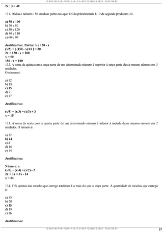 CURSO PREPARATÓRIO PARA EXAMES VESTIBULARES - TERCEIRÃO

2x : 3 = 48

131. Divida o número 150 em duas partes tais que 1/5 da primeira mais 1/10 da segunda produzam 20.

a) 50 e 100
b) 70 e 80
c) 30 e 120
d) 40 e 110
e) 60 e 90

Justificativa: Partes: x e 150 - x
(x/5) + [ (150 - x)/10 ] = 20
2x + 150 - x = 200
x = 50
150 - x = 100
132. A soma da quinta com a terça parte de um determinado número é superior à terça parte desse mesmo número em 3
unidades.
O número é:

a) 12
b) 18
c) 15
d) 9
e) 17

Justificativa:

(x/5) + (x/3) = (x/3) + 3
x = 15

133. A soma da sexta com a quarta parte de um determinado número é inferior à metade desse mesmo número em 2
unidades. O número é:

a) 12
b) 24
c) 8
d) 16
e) 14

Justificativa:

Número: x
(x/6) + (x/4) = (x/2) - 2
2x + 3x = 6x - 24
x = 24

134. Três quintos das moedas que carrego totalizam 4 a mais do que a terça parte. A quantidade de moedas que carrego
é:

a) 13
b) 20
c) 15
d) 18
e) 16

Justificativa:

                              CURSO PREPARATÓRIO PARA EXAMES VESTIBULARES - TERCEIRÃO                                  37
 