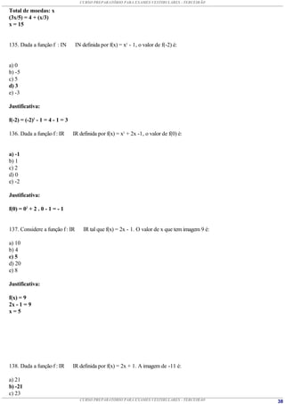 CURSO PREPARATÓRIO PARA EXAMES VESTIBULARES - TERCEIRÃO

Total de moedas: x
(3x/5) = 4 + (x/3)
x = 15


135. Dada a função f : IN        IN definida por f(x) = x2 - 1, o valor de f(-2) é:


a) 0
b) -5
c) 5
d) 3
e) -3

Justificativa:

f(-2) = (-2)2 - 1 = 4 - 1 = 3

136. Dada a função f : IR       IR definida por f(x) = x2 + 2x -1, o valor de f(0) é:


a) -1
b) 1
c) 2
d) 0
e) -2

Justificativa:

f(0) = 02 + 2 . 0 - 1 = - 1


137. Considere a função f : IR       IR tal que f(x) = 2x - 1. O valor de x que tem imagem 9 é:

a) 10
b) 4
c) 5
d) 20
e) 8

Justificativa:

f(x) = 9
2x - 1 = 9
x=5




138. Dada a função f : IR       IR definida por f(x) = 2x + 1. A imagem de -11 é:

a) 21
b) -21
c) 23
                                   CURSO PREPARATÓRIO PARA EXAMES VESTIBULARES - TERCEIRÃO        38
 