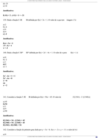CURSO PREPARATÓRIO PARA EXAMES VESTIBULARES - TERCEIRÃO

d) -23
e) 14

Justificativa:

f(-11) = 2 . (-11) + 1 = - 21

139. Dada a função f : IR        IR definida por f(x) = 3x + 1. O valor de x que tem   imagem -5 é:

a) 2
b) -6
c) 6
d) 4
e) -2

Justificativa:

f(x) = 3x + 1
-5 = 3x + 1
x = -2

140. Dada a função f : IR*       IR* definida por f(x) = 2x2 - 4x + 1. O valor de x para    f(x) = 1 é:

a) 0
b) -2
c) 1
d) 2
e) -1

Justificativa:

2x2 - 4x + 1 = 1
2x2 - 4x = 0
x=0
ou
x=2




141. Considere a função f : IR      IR definida por f(x) = 54x + 45. O valor de                f (2.541) – f (2.540) é:

a) 45
b) 54
c) 1
d) 9
e) 90

Justificativa:

f(2.541) = 54 . (2.541) + 45
f(2.540) = 54 . (2.540) + 45
f(2.541) - f(2.540) = 54

142. Considere a função do primeiro grau dada por y = 3x + b. Se x = -3 e y = -11 o valor de b é:

a) 0
                                  CURSO PREPARATÓRIO PARA EXAMES VESTIBULARES - TERCEIRÃO                                 39
 