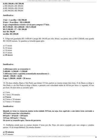 CURSO PREPARATÓRIO PARA EXAMES VESTIBULARES - TERCEIRÃO

b) R$ 300,00 e R$ 200,00
c) R$ 600,00 e R$ 400,00
d) R$ 300,00 e R$ 250,00
e) R$ 800,00 e R$ 400,00

Justificativa:

1 boi + 1 novilho = R$ 500,00
8 bois + 8 novilhos = R$ 4.000,00
Logo a importância restante serviu para comprar 17 bois.
R$ 9.100,00 - R$ 4.000,00 = R$ 5.100,00
R$ 5.100,00 : 17 = R$ 300,00
boi: R$ 300,00
novilho: R$ 200,00

9. Felipe tem guardados R$ 5.400,00 e poupa R$ 180,00 por mês. Bruno, seu primo, tem só R$ 4.200,00, mas guarda
R$ 240,00 mensais. As quantias se tornarão iguais após:

a) 13 meses
b) 10 meses
c) 18 meses
d) 15 meses
e) 20 meses



Justificativa:

A diferença entre as economias é:
5.400,00 - 4.200,00 = 1.200,00
A diferença entre a quantia economizada mensalmente é:
240,00 - 180,00 = 60,00
Logo: 1.200,00 : 60,00 = 20 meses

10. De duas cidades, Bauru e São Paulo, que distam 315 km, partem ao mesmo tempo dois trens. O de Bauru se dirige a
São Paulo e o de São Paulo se dirige a Bauru; o primeiro com velocidade média de 60 km por hora e o segundo, 45 km
por hora. Os dois trens se cruzarão após:

a) 1 hora
b) 1 hora e 50 minutos
c) 3 horas
d) 2 horas e 30 minutos
e) 3 horas e 15 minutos

Justificativa:

Quando os trens se cruzarem, juntos terão rodado 315 km, ou seja, isso equivale a um único trem correndo a
105 km/h (soma das velocidades).
60 km/h + 45 km/h = 105 km/h
315 km: 105 km/h = 3 horas
Os trens se cruzarão após 3 horas de percurso.

11. Guilherme estuda para os exames durante 4 horas por dia. Hoje, ele esteve ocupado com seus amigos e estudou
apenas 1/8 do tempo habitual. Ele estudou durante:

a) 30 minutos
b) 45 minutos
                              CURSO PREPARATÓRIO PARA EXAMES VESTIBULARES - TERCEIRÃO                                 4
 