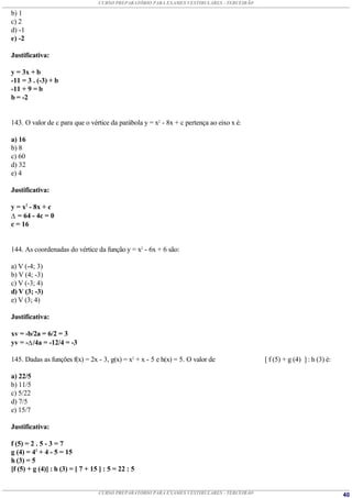 CURSO PREPARATÓRIO PARA EXAMES VESTIBULARES - TERCEIRÃO

b) 1
c) 2
d) -1
e) -2

Justificativa:

y = 3x + b
-11 = 3 . (-3) + b
-11 + 9 = b
b = -2


143. O valor de c para que o vértice da parábola y = x2 - 8x + c pertença ao eixo x é:

a) 16
b) 8
c) 60
d) 32
e) 4

Justificativa:

y = x2 - 8x + c
 = 64 - 4c = 0
c = 16


144. As coordenadas do vértice da função y = x2 - 6x + 6 são:

a) V (-4; 3)
b) V (4; -3)
c) V (-3; 4)
d) V (3; -3)
e) V (3; 4)

Justificativa:

xv = -b/2a = 6/2 = 3
yv = - /4a = -12/4 = -3

145. Dadas as funções f(x) = 2x - 3, g(x) = x2 + x - 5 e h(x) = 5. O valor de               [ f (5) + g (4) ] : h (3) é:

a) 22/5
b) 11/5
c) 5/22
d) 7/5
e) 15/7

Justificativa:

f (5) = 2 . 5 - 3 = 7
g (4) = 42 + 4 - 5 = 15
h (3) = 5
[f (5) + g (4)] : h (3) = [ 7 + 15 ] : 5 = 22 : 5


                                  CURSO PREPARATÓRIO PARA EXAMES VESTIBULARES - TERCEIRÃO                                  40
 
