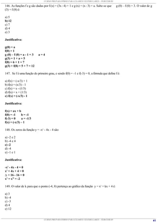CURSO PREPARATÓRIO PARA EXAMES VESTIBULARES - TERCEIRÃO

146. As funções f e g são dadas por f (x) = (3x : 4) + 1 e g (x) = (x : 3) + a. Sabe-se que   g (0) – f (0) = 3. O valor de g
(3) + f (8) é:

a) 5
b) 12
c) 7
d) 4
e) 3

Justificativa:

g(0) = a
f(0) = 1
g (0) – f (0) = a - 1 = 3   a=4
g(3) = 1 + a = 5
f(8) = 6 + 1 = 7
g(3) + f(8) = 5 + 7 = 12

147. Se f é uma função do primeiro grau, e sendo f(0) = -1 e f(-3) = 0, a fórmula que define f é:

a) f(x) = (-x/3) + 1
b) f(x) = (x/3) - 1
c) f(x) = x - (1/3)
d) f(x) = x + (1/3)
e) f(x) = (-x/3) - 1

Justificativa:

f(x) = ax + b
f(0) = -1     b = -1
f(-3) = 0     a = -1/3
f(x) = (-x/3) – 1

148. Os zeros da função y = -x2 - 4x - 4 são:

a) -2 e 2
b) -4 e 4
c) -2
d) -4
e) -1 e 1

Justificativa:

-x2 - 4x - 4 = 0
x2 + 4x + 4 = 0
 = 16 - 16 = 0
x’ = x” = -2

149. O valor de k para que o ponto (-4, 8) pertença ao gráfico da função y = x2 + kx + 4 é:

a) 3
b) -4
c) -3
d) 4
e) 12


                                 CURSO PREPARATÓRIO PARA EXAMES VESTIBULARES - TERCEIRÃO                                        41
 