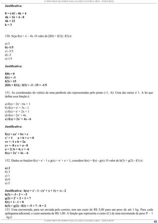 CURSO PREPARATÓRIO PARA EXAMES VESTIBULARES - TERCEIRÃO

Justificativa:

8 = (-4)2 - 4k + 4
4k = 16 + 4 - 8
4k = 12
k=3


150. Seja f(x) = x3 - 4x. O valor de [f(0) + f(1)] : f(3) é:

a) 5
b) -1/5
c) -3/5
d) -3
e) 1/5

Justificativa:

f(0) = 0
f(1) = -3
f(3) = 15
[f(0) + f(1)] : f(3) = -3 : 15 = -1/5

151. As coordenadas do vértice de uma parábola são representadas pelo ponto (-1, -8). Uma das raízes é 1. A lei que
define essa função é:

a) f(x) = 2x2 - 6x + 1
b) f(x) = x2 + 3x - 1
c) f(x) = x2 + 2x + 1
d) f(x) = 2x2 + 4x
e) f(x) = 2x2 + 4x - 6

Justificativa:

f(x) = ax2 + bx + c
x’ = 1     a+b+c=0
xv = -1 e b = 2a
yv = -8 e c = a - 8
a = 2; b = 4; c = -6
f(x) = 2x2 + 4x – 6

152. Dadas as funções f(x) = x2 - 1 e g(x) = x2 + x + 1, considere h(x) = f(x) - g(x). O valor de h(3) + g(2) - f(1) é:

a) 2
b) 3
c) 1
d) 0
e) 5

Justificativa: h(x) = x2 - 1 - (x2 + x + 1) = -x - 2
h(3) = -3 - 2 = - 5
g(2) = 22 + 2 + 1 = 7
f(1) = 1 - 1 = 0
h(3) + g(2) - f(1) = -5 + 7 - 0 = 2
153. Uma encomenda, para ser enviada pelo correio, tem um custo de R$ 5,00 para um peso de até 1 kg. Para cada
quilograma adicional, o custo aumenta de R$ 1,00. A função que representa o custo (C) de uma encomenda de peso P – 1
  kg é:
                                   CURSO PREPARATÓRIO PARA EXAMES VESTIBULARES - TERCEIRÃO                                42
 
