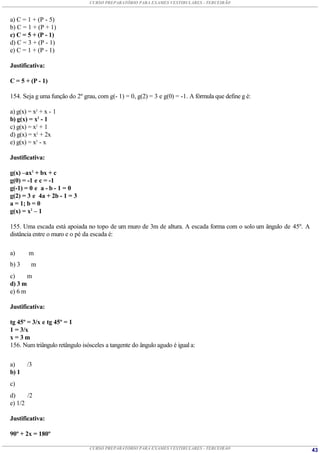 CURSO PREPARATÓRIO PARA EXAMES VESTIBULARES - TERCEIRÃO



a) C = 1 + (P - 5)
b) C = 1 + (P + 1)
c) C = 5 + (P - 1)
d) C = 3 + (P - 1)
e) C = 1 + (P - 1)

Justificativa:

C = 5 + (P - 1)

154. Seja g uma função do 2º grau, com g(- 1) = 0, g(2) = 3 e g(0) = -1. A fórmula que define g é:

a) g(x) = x2 + x - 1
b) g(x) = x2 - 1
c) g(x) = x2 + 1
d) g(x) = x2 + 2x
e) g(x) = x2 - x

Justificativa:

g(x) –ax2 + bx + c
g(0) = -1 e c = -1
g(-1) = 0 e a - b - 1 = 0
g(2) = 3 e 4a + 2b - 1 = 3
a = 1; b = 0
g(x) = x2 – 1

155. Uma escada está apoiada no topo de um muro de 3m de altura. A escada forma com o solo um ângulo de 45º. A
distância entre o muro e o pé da escada é:

a)      m
b) 3     m
c)     m
d) 3 m
e) 6 m

Justificativa:

tg 45º = 3/x e tg 45º = 1
1 = 3/x
x=3m
156. Num triângulo retângulo isósceles a tangente do ângulo agudo é igual a:


a)     /3
b) 1
c)
d)     /2
e) 1/2

Justificativa:

90º + 2x = 180º

                                CURSO PREPARATÓRIO PARA EXAMES VESTIBULARES - TERCEIRÃO                          43
 