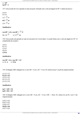 CURSO PREPARATÓRIO PARA EXAMES VESTIBULARES - TERCEIRÃO

x = 45º
tg 45º = 1

157. Uma escada de 6 m é apoiada no topo um poste, formado com o solo um ângulo de 60º. A altura do poste é:

a) 4 m
b) 3 m
c) 2     3m

d) 3     3m

e) 6     3m

Justificativa:


sen 60º = x/6 e sen 60º = 3 /2
2x = 6 3        x=3 3 m

158. Uma escada está apoiada no topo de um poste de 4 m de altura. A escada forma com o solo um ângulo de 30º. O
comprimento da escada é:

a) 6 m
b) 7 m
c) 5 m
d) 4 m
e) 8 m

Justificativa:

sen 30º = 4/x e sen 30º = 1/2
x=2.4        x=8m



159. O triângulo ABC retângulo em A, tem AB = 6 cm e AC = 8 cm. Os valores de tg C e tg B são respectivamente:

a) 1/2 e 3/2
b) 3/4 e 4/3
c) 2/3 e 3/2
d) 1/3 e 2/3
e) 1/2 e 3/4

Justificativa:

tg C = 6/8 = 3/4
tg B = 8/6 = 4/3

160. O triângulo ABC retângulo em A, tem AB = 6 cm, AC = 8 cm e BC = 10cm. Os valores de sen B e sen C são
respectivamente:

a) 0,2 e 0,4
b) 0,3 e 0,5
c) 0,6 e 0,7
d) 0,8 e 0,6
e) 0,7 e 0,8

                                CURSO PREPARATÓRIO PARA EXAMES VESTIBULARES - TERCEIRÃO                            44
 