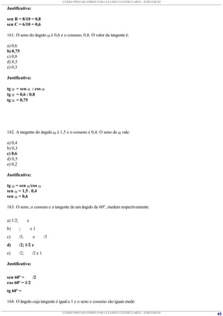 CURSO PREPARATÓRIO PARA EXAMES VESTIBULARES - TERCEIRÃO

Justificativa:

sen B = 8/10 = 0,8
sen C = 6/10 = 0,6

161. O seno do ângulo  é 0,6 e o cosseno, 0,8. O valor da tangente é:

a) 0,6
b) 0,75
c) 0,8
d) 0,5
e) 0,3

Justificativa:

tg  = sen  : cos 
tg  = 0,6 : 0,8
tg  = 0,75




162. A tangente do ângulo  é 1,5 e o cosseno é 0,4. O seno de  vale:

a) 0,4
b) 0,3
c) 0,6
d) 0,5
e) 0,2

Justificativa:

tg  = sen /cos 
sen  = 1,5 . 0,4
sen  = 0,6

163. O seno, o cosseno e a tangente de um ângulo de 60º‚ medem respectivamente:


a) 1/2;         e
b)        ;         e1
c)        /3;        e       /3
d)        /2; 1/2 e
e)        /2;       /2 e 1

Justificativa:


sen 60º =     /2
cos 60º = 1/2
tg 60º =

164. O ângulo cuja tangente é igual a 1 e o seno e cosseno são iguais mede:

                                  CURSO PREPARATÓRIO PARA EXAMES VESTIBULARES - TERCEIRÃO   45
 