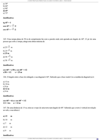 CURSO PREPARATÓRIO PARA EXAMES VESTIBULARES - TERCEIRÃO

a) 30º
b) 60º
c) 90º
d) 45º
e) 75º

Justificativa:

tg 45º = 1
sen 45º =      2 /2

cos 45º =      2 /2




165. Uma rampa plana de 50 m de comprimento faz com a parede onde está apoiada um ângulo de 60º. O pé de uma
pessoa que sobe a rampa, atinge uma altura máxima de:

a) 25 2 m
b) 25 3 m
c) 25 m
d) 50     3m

e) 50     2m

Justificativa:

cos 60º = x/50 e cos 60º = 1/2
x/50 = 1/2    x = 25 m

166. O ângulo entre a base do retângulo e sua diagonal é 60º. Sabendo que a base mede 6 m a medida da diagonal (a) é:

a) 13 m
b) 10 m
c) 8 m
d) 12 m
e) 4 m

Justificativa:

cos 60º = 6/a e cos 60º = 1/2
1/2 = 6/a    a = 12 m

167. De uma distância de 15 m, mira-se o topo de uma torre num ângulo de 60º. Sabendo que a torre é vertical em relação
ao solo, a sua altura é:


a) 15     m
b) 10     m
c) 7      m
d) 12     m
e) 9      m

Justificativa:
                                 CURSO PREPARATÓRIO PARA EXAMES VESTIBULARES - TERCEIRÃO                                  46
 