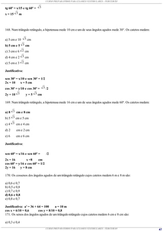 CURSO PREPARATÓRIO PARA EXAMES VESTIBULARES - TERCEIRÃO


tg 60º = x/15 e tg 60º =   3

x = 15 3 m



168. Num triângulo retângulo, a hipotenusa mede 10 cm e um de seus ângulos agudos mede 30°. Os catetos medem:


a) 5 cm e 10     3 cm

b) 5 cm e 5 3 cm
c) 3 cm e 6 2 cm
d) 4 cm e 2 3 cm
e) 5 cm e 3 2 cm

Justificativa:

sen 30º = x/10 e sen 30º = 1/2
2x = 10     x = 5 cm
cos 30º = y/10 e cos 30º = 3 /2
2y = 10 3        y = 5 3 cm

169. Num triângulo retângulo, a hipotenusa mede 16 cm e um de seus ângulos agudos mede 60º. Os catetos medem:


a) 8 3 cm e 8 cm
b) 5 3 cm e 5 cm
c) 4 3 cm e 4 cm
d) 2     cm e 2 cm
e) 6     cm e 6 cm

Justificativa:


sen 60º = x/16 e sen 60º =       /2
2x = 16          x =8    cm
cos 60º = y/16 e cos 60º = 1/2
2y = 16     y = 8 cm

170. Os cossenos dos ângulos agudos de um triângulo retângulo cujos catetos medem 6 m e 8 m são:

a) 0,6 e 0,7
b) 0,5 e 0,8
c) 0,7 e 0,9
d) 0,6 e 0,8
e) 0,8 e 0,7

Justificativa: a2 = 36 + 64 = 100     a = 10 m
cos x = 6/10 = 0,6        cos y = 8/10 = 0,8
171. Os senos dos ângulos agudos de um triângulo retângulo cujos catetos medem 6 cm e 8 cm são:

a) 0,3 e 0,4
                                 CURSO PREPARATÓRIO PARA EXAMES VESTIBULARES - TERCEIRÃO                        47
 