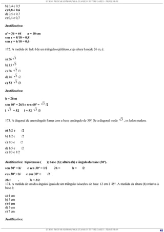 CURSO PREPARATÓRIO PARA EXAMES VESTIBULARES - TERCEIRÃO

b) 0,4 e 0,5
c) 0,8 e 0,6
d) 0,5 e 0,7
e) 0,4 e 0,7

Justificativa:

a2 = 36 + 64     a = 10 cm
sen x = 8/10 = 0,8
sen y = 6/10 = 0,6

172. A medida do lado l de um triângulo eqüilátero, cuja altura h mede 26 m, é:


a) 26 3
b) 13 3
c) 26      2 /3

d) 46      3 /2

e) 52      3 /3

Justificativa:

h = 26 m
sen 60º = 26/l e sen 60º = 3 /2
l 3 = 52       l = 52 3 /3


173. A diagonal de um retângulo forma com a base um ângulo de 30º. Se a diagonal mede          3 , os lados medem:


a) 3/2 e          /2
b) 1/2 e          /2
c) 1/3 e       /2
d) 1/5 e     /2
e) 1/3 e 1/2


Justificativa: hipotenusa (          ); base (b); altura (h) e ângulo da base (30º).
sen 30º = h/           e sen 30º = 1/2     2h =          h=     /2
cos 30º = b/           e cos 30º =    /2
2b =     .        b = 3/2
174. A medida de um dos ângulos iguais de um triângulo isósceles de base 12 cm é 45º. A medida da altura (h) relativa à
base é:

a) 4 cm
b) 3 cm
c) 6 cm
d) 5 cm
e) 7 cm

Justificativa:


                                     CURSO PREPARATÓRIO PARA EXAMES VESTIBULARES - TERCEIRÃO                              48
 
