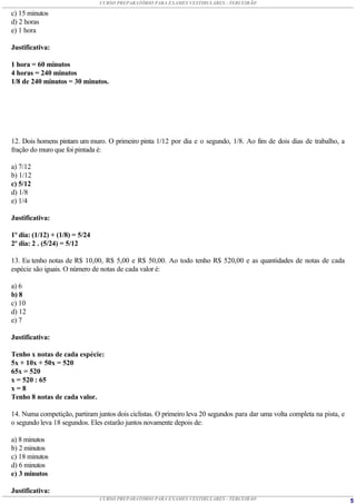 CURSO PREPARATÓRIO PARA EXAMES VESTIBULARES - TERCEIRÃO

c) 15 minutos
d) 2 horas
e) 1 hora

Justificativa:

1 hora = 60 minutos
4 horas = 240 minutos
1/8 de 240 minutos = 30 minutos.




12. Dois homens pintam um muro. O primeiro pinta 1/12 por dia e o segundo, 1/8. Ao fim de dois dias de trabalho, a
fração do muro que foi pintada é:

a) 7/12
b) 1/12
c) 5/12
d) 1/8
e) 1/4

Justificativa:

1º dia: (1/12) + (1/8) = 5/24
2º dia: 2 . (5/24) = 5/12

13. Eu tenho notas de R$ 10,00, R$ 5,00 e R$ 50,00. Ao todo tenho R$ 520,00 e as quantidades de notas de cada
espécie são iguais. O número de notas de cada valor é:

a) 6
b) 8
c) 10
d) 12
e) 7

Justificativa:

Tenho x notas de cada espécie:
5x + 10x + 50x = 520
65x = 520
x = 520 : 65
x=8
Tenho 8 notas de cada valor.

14. Numa competição, partiram juntos dois ciclistas. O primeiro leva 20 segundos para dar uma volta completa na pista, e
o segundo leva 18 segundos. Eles estarão juntos novamente depois de:

a) 8 minutos
b) 2 minutos
c) 18 minutos
d) 6 minutos
e) 3 minutos

Justificativa:
                                CURSO PREPARATÓRIO PARA EXAMES VESTIBULARES - TERCEIRÃO                                    5
 