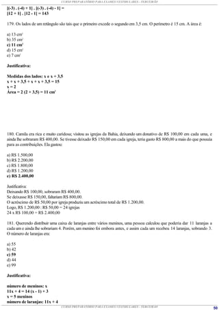 CURSO PREPARATÓRIO PARA EXAMES VESTIBULARES - TERCEIRÃO

[(-3) . (-4) + 1] . [(-3) . (-4) - 1] =
[12 + 1] . [12 - 1] = 143

179. Os lados de um retângulo são tais que o primeiro excede o segundo em 3,5 cm. O perímetro é 15 cm. A área é:

a) 13 cm2
b) 35 cm2
c) 11 cm2
d) 15 cm2
e) 7 cm2

Justificativa:

Medidas dos lados: x e x + 3,5
x + x + 3,5 + x + x + 3,5 = 15
x=2
Área = 2 (2 + 3,5) = 11 cm2




180. Camila era rica e muito caridosa; visitou as igrejas da Bahia, deixando um donativo de R$ 100,00 em cada uma, e
ainda lhe sobraram R$ 400,00. Se tivesse deixado R$ 150,00 em cada igreja, teria gasto R$ 800,00 a mais do que possuía
para as contribuições. Ela gastou:

a) R$ 1.500,00
b) R$ 2.200,00
c) R$ 1.800,00
d) R$ 1.200,00
e) R$ 2.400,00

Justificativa:
Deixando R$ 100,00, sobraram R$ 400,00.
Se deixasse R$ 150,00, faltariam R$ 800,00.
O acréscimo de R$ 50,00 por igreja produziu um acréscimo total de R$ 1.200,00.
Logo, R$ 1.200,00 : R$ 50,00 = 24 igrejas
24 x R$ 100,00 = R$ 2.400,00

181. Querendo distribuir uma caixa de laranjas entre vários meninos, uma pessoa calculou que poderia dar 11 laranjas a
cada um e ainda lhe sobrariam 4. Porém, um menino foi embora antes, e assim cada um recebeu 14 laranjas, sobrando 3.
O número de laranjas era:

a) 55
b) 42
c) 59
d) 44
e) 99

Justificativa:

número de meninos: x
11x + 4 = 14 (x - 1) + 3
x = 5 meninos
número de laranjas: 11x + 4
                                     CURSO PREPARATÓRIO PARA EXAMES VESTIBULARES - TERCEIRÃO                             50
 