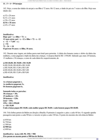 CURSO PREPARATÓRIO PARA EXAMES VESTIBULARES - TERCEIRÃO

11 . 5 + 4 = 59 laranjas

182. Hoje, a soma das idades de um pai e seu filho é 72 anos. Há 12 anos, a idade do pai era 7 vezes a do filho. Hoje suas
idades são:

a) 52 e 20 anos
b) 51 e 21 anos
c) 50 e 22 anos
d) 54 e 18 anos
e) 45 e 27 anos



Justificativa:
Hoje: pai = x e filho = 72 - x
12 anos atrás: pai = x - 12 e filho = 72 - x - 12
x – 12 = 7 (60 – x )
x = 54
72 – 54 = 18
O pai tem 54 anos e o filho, 18 anos.

183. Durante uma viagem, um ônibus parou num hotel para pernoitar. A diária dos homens custou o dobro da diária das
mulheres, e estas pagaram o triplo da diária das crianças. A despesa final foi R$ 1.950,00. Sabendo que eram 20 homens,
15 mulheres e 30 crianças, o custo de cada diária foi, respectivamente, de:

a) R$ 60,00, R$ 30,00 e R$ 10,00
b) R$ 50,00, R$ 40,00 e R$ 10,00
c) R$ 30,00, R$ 15,00 e R$ 5,00
d) R$ 40,00, R$ 20,00 e R$ 5,00
e) R$ 45,00, R$ 15,00 e R$ 9,00

Justificativa:

As crianças pagaram x.
As mulheres pagaram 3x.
Os homens pagaram 6x.

Somando todas as parcelas:
30 crianças = 30x
15 mulheres = 45x
20 homens = 120x
total = 195x
195x = R$ 1.950,00
x = R$ 10,00
Cada criança pagou R$ 10,00, cada mulher pagou R$ 30,00 e cada homem pagou R$ 60,00.

184. Três ônibus partem de Belém em direção a Brasília. O primeiro é cargueiro e pára a cada 60 km. O segundo apanha
passageiros num ponto a cada 90 km e o terceiro só pára a cada 150 km. O ponto de encontro dos três dista de Belém:

a) 850 km
b) 750 km
c) 300 km
d) 900 km
e) 600 km

Justificativa: m.m.c (60, 90, 150) = 900
Eles param no mesmo ponto a 900 km de Belém.
                                CURSO PREPARATÓRIO PARA EXAMES VESTIBULARES - TERCEIRÃO                                      51
 