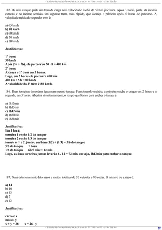 CURSO PREPARATÓRIO PARA EXAMES VESTIBULARES - TERCEIRÃO



185. De uma estação parte um trem de carga com velocidade média de 50 km por hora. Após 3 horas, parte, da mesma
estação e no mesmo sentido, um segundo trem, mais rápido, que alcança o primeiro após 5 horas de percurso. A
velocidade média do segundo trem é:

a) 65 km/h
b) 80 km/h
c) 60 km/h
d) 70 km/h
e) 50 km/h

Justificativa:

1º trem:
50 km/h
Após (3h + 5h), ele percorreu 50 . 8 = 400 km.
2º trem:
Alcança o 1º trem em 5 horas.
Logo, em 5 horas ele percorre 400 km.
400 km : 5 h = 80 km/h
A velocidade do 2º trem é 80 km/h.

186. Duas torneiras despejam água num mesmo tanque. Funcionando sozinha, a primeira enche o tanque em 2 horas e a
segunda, em 3 horas. Abertas simultaneamente, o tempo que levam para encher o tanque é:

a) 1h13min
b) 1h15min
c) 1h12min
d) 1h30min
e) 1h21min

Justificativa:
Em 1 hora:
torneira 1 enche 1/2 do tanque
torneira 2 enche 1/3 do tanque
torneiras 1 e 2, juntas, enchem (1/2) + (1/3) = 5/6 do tanque
5/6 do tanque      1 hora
1/6 do tanque      60/5 min = 12 min
Logo, as duas torneiras juntas levarão 6 . 12 = 72 min, ou seja, 1h12min para encher o tanque.




187. Num estacionamento há carros e motos, totalizando 26 veículos e 80 rodas. O número de carros é:

a) 14
b) 10
c) 13
d) 7
e) 12

Justificativa:

carros: x
motos: y
x + y = 26       x = 26 - y
                               CURSO PREPARATÓRIO PARA EXAMES VESTIBULARES - TERCEIRÃO                              52
 