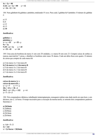 CURSO PREPARATÓRIO PARA EXAMES VESTIBULARES - TERCEIRÃO

4x + 2y = 80
4 (26 - y) + 2y = 80      y = 12
x = 26 - 12 = 14

188. Num galinheiro há galinhas e pintinhos, totalizando 55 aves. Para cada 2 galinhas há 9 pintinhos. O número de galinhas
é:

a) 15
b) 8
c) 12
d) 13
e) 10

Justificativa:

galinhas: x
pintinhos: y
x + y = 55     x = 55 - y
9x = 2y
9 (55 - y) = 2y     y = 45
x = 55 - 45     x = 10

189. Uma caixa de bombons da marca A vem com 20 unidades, e a marca B vem com 23. Comprei caixas de ambas as
marcas, num total de 7 caixas, e distribuí os bombons entre meus 38 alunos. Cada um deles ficou com quatro. O número
de caixas que comprei de cada marca foi:

a) 2 da marca A e 5 da marca B
b) 3 da marca A e 4 da marca B
c) 5 da marca A e 2 da marca B
d) 6 da marca A e 1 da marca B
e) 1 da marca A e 6 da marca B

Justificativa:

caixas da marca A: x
caixas da marca B: y
x+y=7         x=7-y
20x + 23 y = 38 . 4
20 (7 - y) + 23 y = 152      y=4
x=7-4=3

190. Três computadores idênticos, trabalhando ininterruptamente, conseguem realizar uma dada tarefa em uma hora e seis
décimos, isto é, 1,6 horas. O tempo necessário para a execução da mesma tarefa, se somente dois computadores puderem
funcionar, é:

a) 2h24min
b) 2h40min
c) 2h30min
d) 2h14min
e) 2h10min

Justificativa:

x : 1,6 = 3 : 2
2x = 4,8
x = 2,4 horas = 2h24min

                                   CURSO PREPARATÓRIO PARA EXAMES VESTIBULARES - TERCEIRÃO                                    53
 