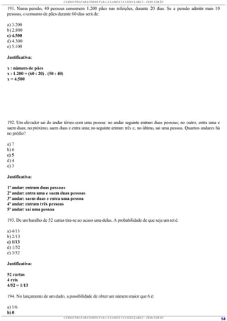 CURSO PREPARATÓRIO PARA EXAMES VESTIBULARES - TERCEIRÃO

191. Numa pensão, 40 pessoas consomem 1.200 pães nas refeições, durante 20 dias. Se a pensão admitir mais 10
pessoas, o consumo de pães durante 60 dias será de:

a) 3.200
b) 2.800
c) 4.500
d) 4.300
e) 5.100

Justificativa:

x : número de pães
x : 1.200 = (60 : 20) . (50 : 40)
x = 4.500




192. Um elevador sai do andar térreo com uma pessoa: no andar seguinte entram duas pessoas; no outro, entra uma e
saem duas; no próximo, saem duas e entra uma; no seguinte entram três e, no último, sai uma pessoa. Quantos andares há
no prédio?

a) 7
b) 6
c) 5
d) 4
e) 3

Justificativa:

1º andar: entram duas pessoas
2º andar: entra uma e saem duas pessoas
3º andar: saem duas e entra uma pessoa
4º andar: entram três pessoas
5º andar: sai uma pessoa

193. De um baralho de 52 cartas tira-se ao acaso uma delas. A probabilidade de que seja um rei é:

a) 4/13
b) 2/13
c) 1/13
d) 1/52
e) 3/52

Justificativa:

52 cartas
4 reis
4/52 = 1/13

194. No lançamento de um dado, a possibilidade de obter um número maior que 6 é:

a) 1/6
b) 0
                                    CURSO PREPARATÓRIO PARA EXAMES VESTIBULARES - TERCEIRÃO                              54
 