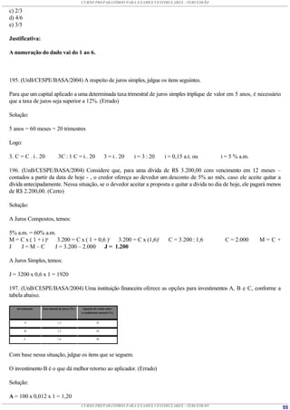 CURSO PREPARATÓRIO PARA EXAMES VESTIBULARES - TERCEIRÃO

c) 2/3
d) 4/6
e) 3/5

Justificativa:

A numeração do dado vai do 1 ao 6.



195. (UnB/CESPE/BASA/2004) A respeito de juros simples, julgue os itens seguintes.

Para que um capital aplicado a uma determinada taxa trimestral de juros simples triplique de valor em 5 anos, é necessário
que a taxa de juros seja superior a 12%. (Errado)

Solução:

5 anos = 60 meses = 20 trimestres

Logo:

3. C = C . i . 20            3C : 1 C = i . 20                3 = i . 20   i = 3 : 20   i = 0,15 a.t. ou   i = 5 % a.m.

196. (UnB/CESPE/BASA/2004) Considere que, para uma dívida de R$ 3.200,00 com vencimento em 12 meses –
contados a partir da data de hoje - , o credor ofereça ao devedor um desconto de 5% ao mês, caso ele aceite quitar a
dívida antecipadamente. Nessa situação, se o devedor aceitar a proposta e quitar a dívida no dia de hoje, ele pagará menos
de R$ 2.200,00. (Certo)

Solução:

A Juros Compostos, temos:

5% a.m. = 60% a.m.
M = C x ( 1 + i )n  3.200 = C x ( 1 + 0,6 )1 3.200 = C x (1,6)1                          C = 3.200 : 1,6    C = 2.000     M=C+
J    J=M–C         J = 3.200 – 2.000     J = 1.200

A Juros Simples, temos:

J = 3200 x 0,6 x 1 = 1920

197. (UnB/CESPE/BASA/2004) Uma instituição financeira oferece as opções para investimentos A, B e C, conforme a
tabela abaixo.

   investimento   taxa mensal de juros (% )    imposto de renda sobre
                                              o rendimento mensal (% )


         A                   1,2                         22

         B                   1,5                         24

         C                   1,6                         28




Com base nessa situação, julgue os itens que se seguem.

O investimento B é o que dá melhor retorno ao aplicador. (Errado)

Solução:

A = 100 x 0,012 x 1 = 1,20
                                              CURSO PREPARATÓRIO PARA EXAMES VESTIBULARES - TERCEIRÃO                            55
 