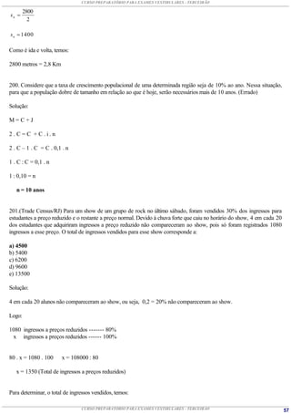 CURSO PREPARATÓRIO PARA EXAMES VESTIBULARES - TERCEIRÃO

        2800
sn 
          2

s n  1400

Como é ida e volta, temos:

2800 metros = 2,8 Km


200. Considere que a taxa de crescimento populacional de uma determinada região seja de 10% ao ano. Nessa situação,
para que a população dobre de tamanho em relação ao que é hoje, serão necessários mais de 10 anos. (Errado)

Solução:

M=C+J

2.C=C +C.i.n

2 . C – 1 . C = C . 0,1 . n

1 . C : C = 0,1 . n

1 : 0,10 = n

   n = 10 anos


201.(Trade Census/RJ) Para um show de um grupo de rock no último sábado, foram vendidos 30% dos ingressos para
estudantes a preço reduzido e o restante a preço normal. Devido à chuva forte que caiu no horário do show, 4 em cada 20
dos estudantes que adquiriram ingressos a preço reduzido não compareceram ao show, pois só foram registrados 1080
ingressos a esse preço. O total de ingressos vendidos para esse show corresponde a:

a) 4500
b) 5400
c) 6200
d) 9600
e) 13500

Solução:

4 em cada 20 alunos não compareceram ao show, ou seja, 0,2 = 20% não compareceram ao show.

Logo:

1080 ingressos a preços reduzidos ------- 80%
 x ingressos a preços reduzidos ------ 100%


80 . x = 1080 . 100    x = 108000 : 80

   x = 1350 (Total de ingressos a preços reduzidos)


Para determinar, o total de ingressos vendidos, temos:

                                CURSO PREPARATÓRIO PARA EXAMES VESTIBULARES - TERCEIRÃO                                   57
 