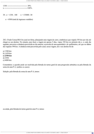 CURSO PREPARATÓRIO PARA EXAMES VESTIBULARES - TERCEIRÃO



1350 ---------------------------- 30%
x ---------------------------------100%


30 . x = 1350 . 100     x = 135000 : 30

   x = 4500 (total de ingressos vendidos)




202. (Trade Census/RJ) Um casal em férias, planejando uma viagem de carro, estabeleceu que viajaria 350 km por dia até
chegar ao seu destino. No entanto, para fazer a viagem em apenas 5 dias, viajou 350 km no primeiro dia e, a cada dia
seguinte, percorreu a distância percorrida no dia anterior, acrescida de uma quantidade x de quilômetros, até que no último
dia viajaram 590 km. A distância total percorrida pelo casal, nessa viagem, até o seu destino foi de:

a) 1300 km
b) 1650 km
c) 2350 km
d) 2950
e) 6000 km

Comentários: a questão pode ser resolvida pela fórmula do termo geral de uma progressão aritmética ou pela fórmula da
soma de uma P.A. (ambos os casos).

Solução: pela fórmula da soma de uma P.A, temos:




ou ainda, pela fórmula do termo geral de uma P.A, temos:




                                CURSO PREPARATÓRIO PARA EXAMES VESTIBULARES - TERCEIRÃO                                       58
 