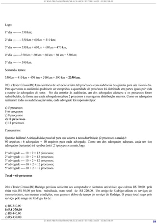 CURSO PREPARATÓRIO PARA EXAMES VESTIBULARES - TERCEIRÃO




Logo:

1º dia ------- 350 km;

2º dia ------- 350 km + 60 km = 410 km;

3º dia ------- 350 km + 60 km + 60 km = 470 km;

4º dia -------350 km + 60 km + 60 km + 60 km = 530 km;

5º dia ------- 590 km.

Somando, temos:

350 km + 410 km + 470 km + 510 km + 590 km = 2350 km.

203. (Trade Census/RJ) Um escritório de advocacia tinha 60 processos com audiências designadas para um mesmo dia.
Para que todas as audiências pudessem ser cumpridas, a quantidade de processos foi distribuída em partes iguais por toda
a equipe de advogados do setor. No dia anterior às audiências, um dos advogados adoeceu e os processos foram
redistribuídos, de forma que cada advogado recebeu 2 processos a mais que na distribuição anterior. Como os advogados
realizaram todas as audiências previstas, cada advogado foi responsável por:

a) 5 processos
b) 6 processos
c) 8 processos
d) 12 processos
e) 14 processos

Comentários:

Questão facílima! A única divisão possível para que ocorra a nova distribuição (2 processos a mais) é:
60 arquivos : 6 advogados = 10 arquivos para cada advogado. Como um dos advogados adoeceu, cada um dos
advogados (restantes) irá receber dois ( 2 ) processos a mais, logo:

1º advogado --- 10 + 2 = 12 processos;
2º advogado --- 10 + 2 = 12 processos;
3º advogado --- 10 + 2 = 12 processos;
4º advogado ----10 + 2 = 12 processos;
5º advogado ----10 + 2 = 12 processos.

Total = 60 processos


204. (Trade Census/RJ) Rodrigo precisou consertar seu computador e contratou um técnico que cobrou R$ 70,00 pela
visita mais R$ 50,00 por hora trabalhada, num total de R$ 220,00. Um amigo de Rodrigo utilizou os serviços do
mesmo técnico, nas mesmas condições, mas gastou o dobro de tempo do serviço de Rodrigo. O preço total pago pelo
serviço, pelo amigo de Rodrigo, foi de:

a) R$ 340,00
b) R$ 370,00
c) R$ 440,00
d) R$ 450,00
                               CURSO PREPARATÓRIO PARA EXAMES VESTIBULARES - TERCEIRÃO                                     59
 