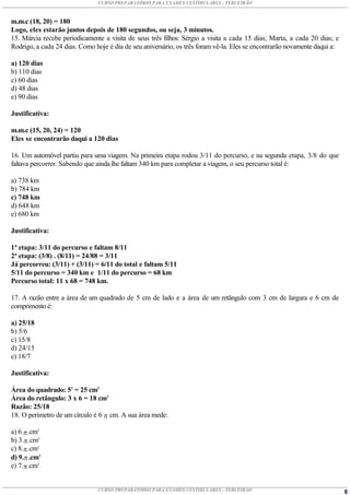 CURSO PREPARATÓRIO PARA EXAMES VESTIBULARES - TERCEIRÃO



m.m.c (18, 20) = 180
Logo, eles estarão juntos depois de 180 segundos, ou seja, 3 minutos.
15. Márcia recebe periodicamente a visita de seus três filhos: Sérgio a visita a cada 15 dias; Marta, a cada 20 dias; e
Rodrigo, a cada 24 dias. Como hoje é dia de seu aniversário, os três foram vê-la. Eles se encontrarão novamente daqui a:

a) 120 dias
b) 110 dias
c) 60 dias
d) 48 dias
e) 90 dias

Justificativa:

m.m.c (15, 20, 24) = 120
Eles se encontrarão daqui a 120 dias

16. Um automóvel partiu para uma viagem. Na primeira etapa rodou 3/11 do percurso, e na segunda etapa, 3/8 do que
faltava percorrer. Sabendo que ainda lhe faltam 340 km para completar a viagem, o seu percurso total é:

a) 738 km
b) 784 km
c) 748 km
d) 648 km
e) 680 km

Justificativa:

1ª etapa: 3/11 do percurso e faltam 8/11
2ª etapa: (3/8) . (8/11) = 24/88 = 3/11
Já percorreu: (3/11) + (3/11) = 6/11 do total e faltam 5/11
5/11 do percurso = 340 km e 1/11 do percurso = 68 km
Percurso total: 11 x 68 = 748 km.

17. A razão entre a área de um quadrado de 5 cm de lado e a área de um retângulo com 3 cm de largura e 6 cm de
comprimento é:

a) 25/18
b) 5/6
c) 15/8
d) 24/15
e) 18/7

Justificativa:

Área do quadrado: 52 = 25 cm2
Área do retângulo: 3 x 6 = 18 cm2
Razão: 25/18
18. O perímetro de um círculo é 6  cm. A sua área mede:

a) 6. .cm2
b) 3. .cm2
c) 8. .cm2
d) 9. .cm2
e) 7. .cm2


                               CURSO PREPARATÓRIO PARA EXAMES VESTIBULARES - TERCEIRÃO                                     6
 
